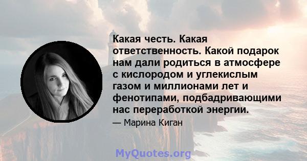 Какая честь. Какая ответственность. Какой подарок нам дали родиться в атмосфере с кислородом и углекислым газом и миллионами лет и фенотипами, подбадривающими нас переработкой энергии.