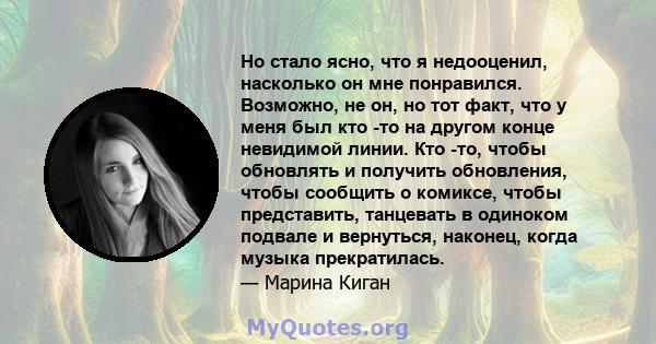 Но стало ясно, что я недооценил, насколько он мне понравился. Возможно, не он, но тот факт, что у меня был кто -то на другом конце невидимой линии. Кто -то, чтобы обновлять и получить обновления, чтобы сообщить о