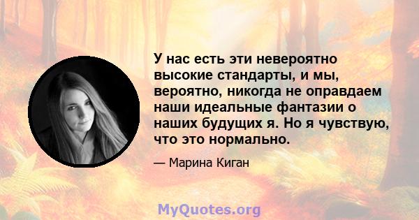 У нас есть эти невероятно высокие стандарты, и мы, вероятно, никогда не оправдаем наши идеальные фантазии о наших будущих я. Но я чувствую, что это нормально.