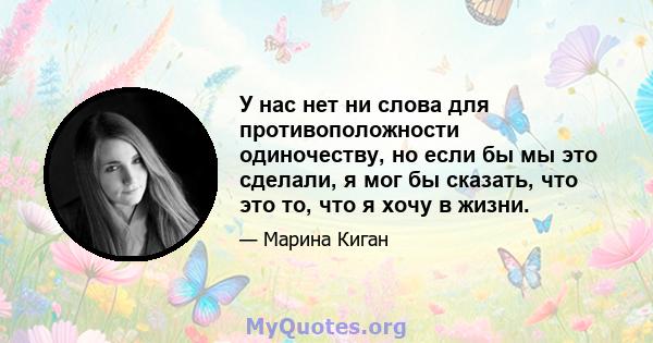 У нас нет ни слова для противоположности одиночеству, но если бы мы это сделали, я мог бы сказать, что это то, что я хочу в жизни.