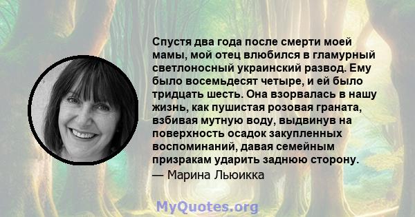 Спустя два года после смерти моей мамы, мой отец влюбился в гламурный светлоносный украинский развод. Ему было восемьдесят четыре, и ей было тридцать шесть. Она взорвалась в нашу жизнь, как пушистая розовая граната,