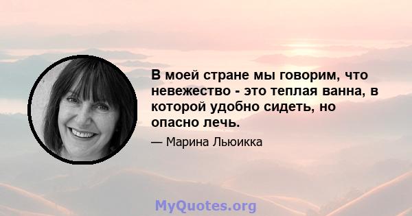 В моей стране мы говорим, что невежество - это теплая ванна, в которой удобно сидеть, но опасно лечь.