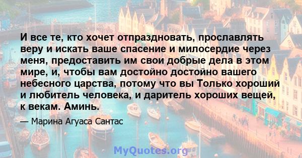 И все те, кто хочет отпраздновать, прославлять веру и искать ваше спасение и милосердие через меня, предоставить им свои добрые дела в этом мире, и, чтобы вам достойно достойно вашего небесного царства, потому что вы