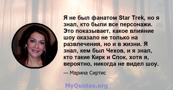 Я не был фанатом Star Trek, но я знал, кто были все персонажи. Это показывает, какое влияние шоу оказало не только на развлечения, но и в жизни. Я знал, кем был Чехов, и я знал, кто такие Кирк и Спок, хотя я, вероятно,