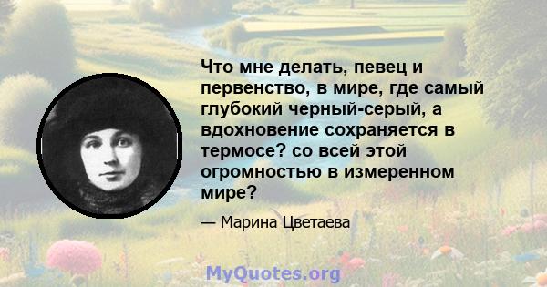 Что мне делать, певец и первенство, в мире, где самый глубокий черный-серый, а вдохновение сохраняется в термосе? со всей этой огромностью в измеренном мире?