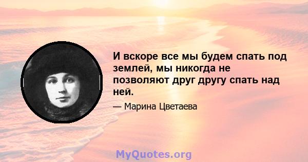 И вскоре все мы будем спать под землей, мы никогда не позволяют друг другу спать над ней.