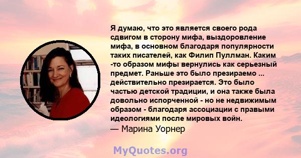 Я думаю, что это является своего рода сдвигом в сторону мифа, выздоровление мифа, в основном благодаря популярности таких писателей, как Филип Пуллман. Каким -то образом мифы вернулись как серьезный предмет. Раньше это