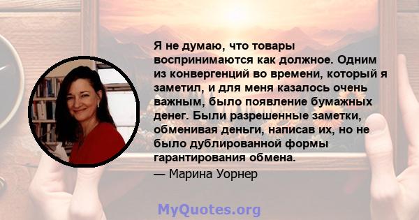 Я не думаю, что товары воспринимаются как должное. Одним из конвергенций во времени, который я заметил, и для меня казалось очень важным, было появление бумажных денег. Были разрешенные заметки, обменивая деньги,