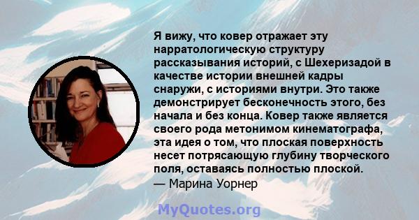 Я вижу, что ковер отражает эту нарратологическую структуру рассказывания историй, с Шехеризадой в качестве истории внешней кадры снаружи, с историями внутри. Это также демонстрирует бесконечность этого, без начала и без 