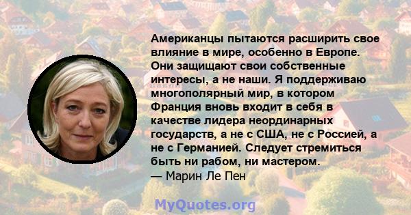 Американцы пытаются расширить свое влияние в мире, особенно в Европе. Они защищают свои собственные интересы, а не наши. Я поддерживаю многополярный мир, в котором Франция вновь входит в себя в качестве лидера