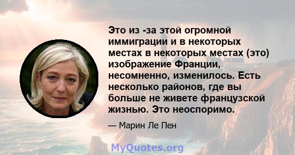 Это из -за этой огромной иммиграции и в некоторых местах в некоторых местах (это) изображение Франции, несомненно, изменилось. Есть несколько районов, где вы больше не живете французской жизнью. Это неоспоримо.