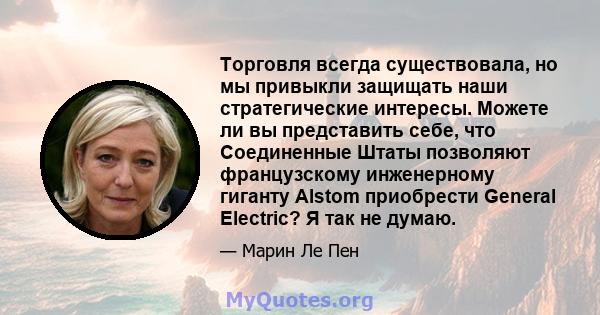 Торговля всегда существовала, но мы привыкли защищать наши стратегические интересы. Можете ли вы представить себе, что Соединенные Штаты позволяют французскому инженерному гиганту Alstom приобрести General Electric? Я