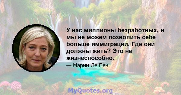 У нас миллионы безработных, и мы не можем позволить себе больше иммиграции. Где они должны жить? Это не жизнеспособно.