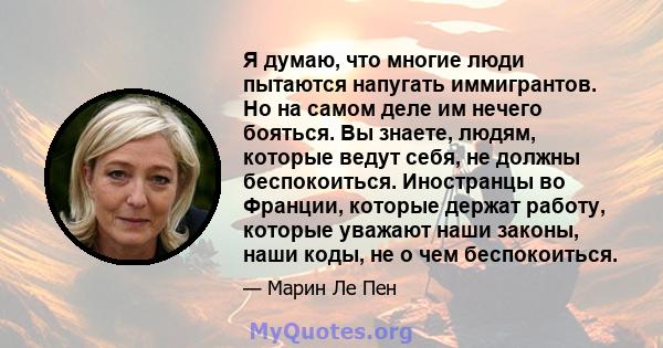 Я думаю, что многие люди пытаются напугать иммигрантов. Но на самом деле им нечего бояться. Вы знаете, людям, которые ведут себя, не должны беспокоиться. Иностранцы во Франции, которые держат работу, которые уважают