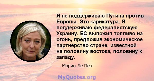 Я не поддерживаю Путина против Европы. Это карикатура. Я поддерживаю федералистскую Украину. ЕС выложил топливо на огонь, предложив экономическое партнерство стране, известной на половину востока, половину к западу.