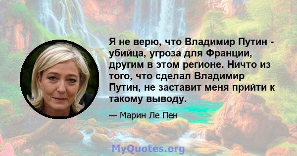 Я не верю, что Владимир Путин - убийца, угроза для Франции, другим в этом регионе. Ничто из того, что сделал Владимир Путин, не заставит меня прийти к такому выводу.