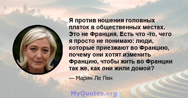 Я против ношения головных платок в общественных местах. Это не Франция. Есть что -то, чего я просто не понимаю: люди, которые приезжают во Францию, почему они хотят изменить Францию, чтобы жить во Франции так же, как