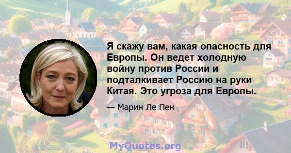 Я скажу вам, какая опасность для Европы. Он ведет холодную войну против России и подталкивает Россию на руки Китая. Это угроза для Европы.