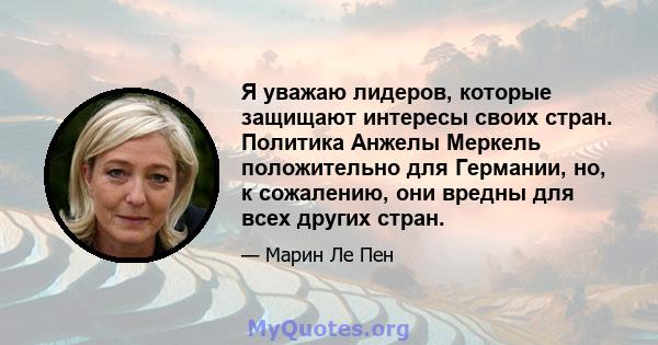 Я уважаю лидеров, которые защищают интересы своих стран. Политика Анжелы Меркель положительно для Германии, но, к сожалению, они вредны для всех других стран.