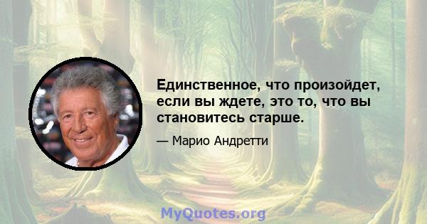 Единственное, что произойдет, если вы ждете, это то, что вы становитесь старше.