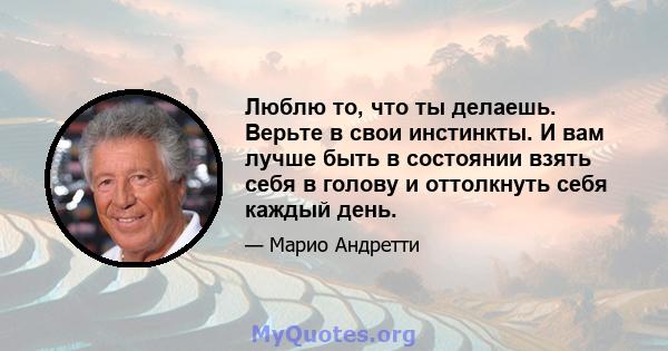 Люблю то, что ты делаешь. Верьте в свои инстинкты. И вам лучше быть в состоянии взять себя в голову и оттолкнуть себя каждый день.