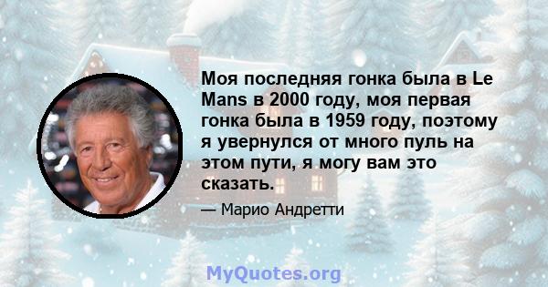 Моя последняя гонка была в Le Mans в 2000 году, моя первая гонка была в 1959 году, поэтому я увернулся от много пуль на этом пути, я могу вам это сказать.