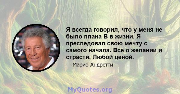 Я всегда говорил, что у меня не было плана B в жизни. Я преследовал свою мечту с самого начала. Все о желании и страсти. Любой ценой.