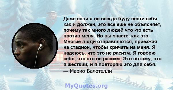 Даже если я не всегда буду вести себя, как и должен, это все еще не объясняет, почему так много людей что -то есть против меня. Но вы знаете, как это. Многие люди отправляются, приезжая на стадион, чтобы кричать на