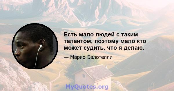 Есть мало людей с таким талантом, поэтому мало кто может судить, что я делаю.