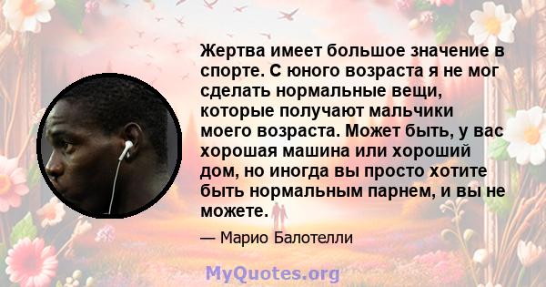 Жертва имеет большое значение в спорте. С юного возраста я не мог сделать нормальные вещи, которые получают мальчики моего возраста. Может быть, у вас хорошая машина или хороший дом, но иногда вы просто хотите быть