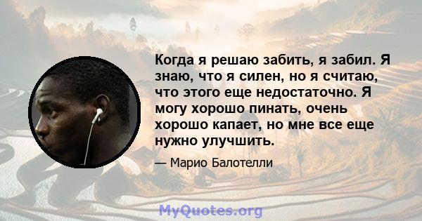 Когда я решаю забить, я забил. Я знаю, что я силен, но я считаю, что этого еще недостаточно. Я могу хорошо пинать, очень хорошо капает, но мне все еще нужно улучшить.