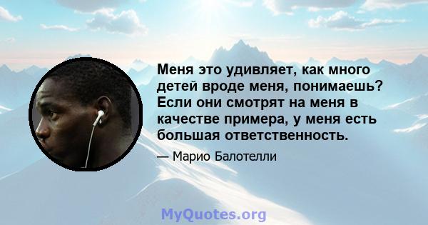 Меня это удивляет, как много детей вроде меня, понимаешь? Если они смотрят на меня в качестве примера, у меня есть большая ответственность.