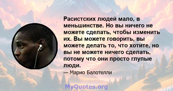 Расистских людей мало, в меньшинстве. Но вы ничего не можете сделать, чтобы изменить их. Вы можете говорить, вы можете делать то, что хотите, но вы не можете ничего сделать, потому что они просто глупые люди.