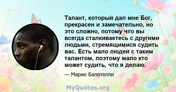 Талант, который дал мне Бог, прекрасен и замечательно, но это сложно, потому что вы всегда сталкиваетесь с другими людьми, стремящимися судить вас. Есть мало людей с таким талантом, поэтому мало кто может судить, что я