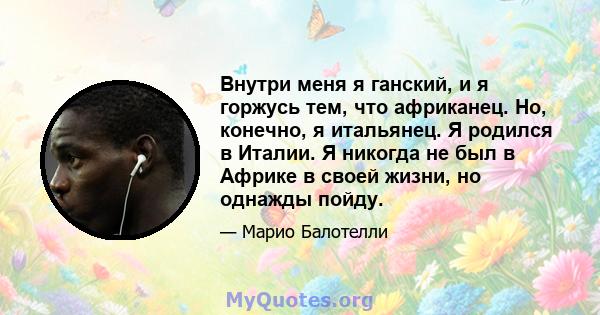 Внутри меня я ганский, и я горжусь тем, что африканец. Но, конечно, я итальянец. Я родился в Италии. Я никогда не был в Африке в своей жизни, но однажды пойду.