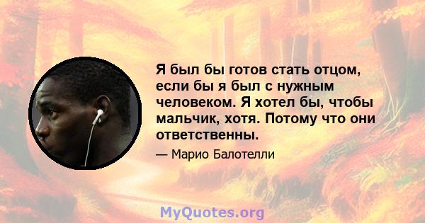 Я был бы готов стать отцом, если бы я был с нужным человеком. Я хотел бы, чтобы мальчик, хотя. Потому что они ответственны.