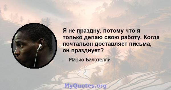 Я не праздну, потому что я только делаю свою работу. Когда почтальон доставляет письма, он празднует?