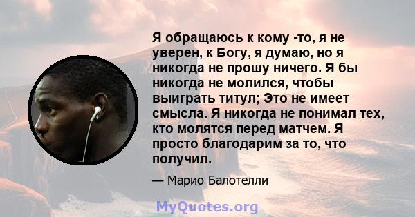 Я обращаюсь к кому -то, я не уверен, к Богу, я думаю, но я никогда не прошу ничего. Я бы никогда не молился, чтобы выиграть титул; Это не имеет смысла. Я никогда не понимал тех, кто молятся перед матчем. Я просто