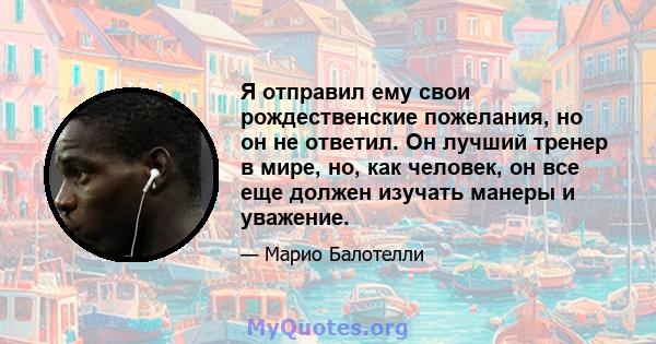 Я отправил ему свои рождественские пожелания, но он не ответил. Он лучший тренер в мире, но, как человек, он все еще должен изучать манеры и уважение.