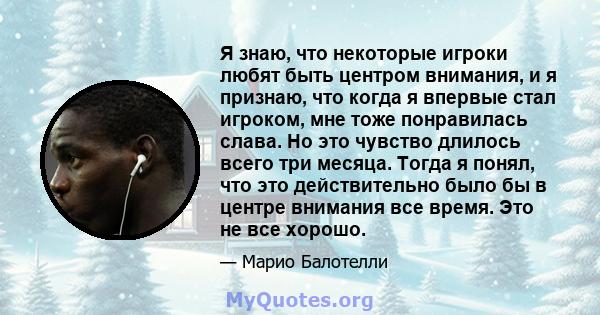 Я знаю, что некоторые игроки любят быть центром внимания, и я признаю, что когда я впервые стал игроком, мне тоже понравилась слава. Но это чувство длилось всего три месяца. Тогда я понял, что это действительно было бы