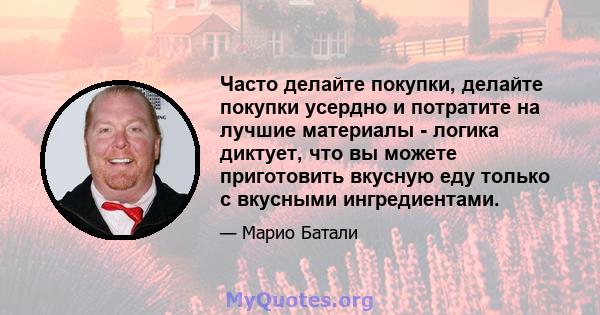 Часто делайте покупки, делайте покупки усердно и потратите на лучшие материалы - логика диктует, что вы можете приготовить вкусную еду только с вкусными ингредиентами.