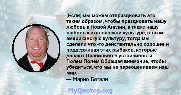 [Если] мы можем отпраздновать это таким образом, чтобы праздновать нашу любовь к Новой Англии, а также нашу любовь к итальянской культуре, а также американскую культуру, тогда мы сделали что -то действительно хорошее и