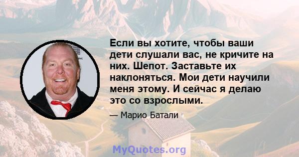 Если вы хотите, чтобы ваши дети слушали вас, не кричите на них. Шепот. Заставьте их наклоняться. Мои дети научили меня этому. И сейчас я делаю это со взрослыми.