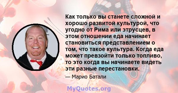 Как только вы станете сложной и хорошо развитой культурой, что угодно от Рима или этрусцев, в этом отношении еда начинает становиться представлением о том, что такое культура. Когда еда может превзойти только топливо,