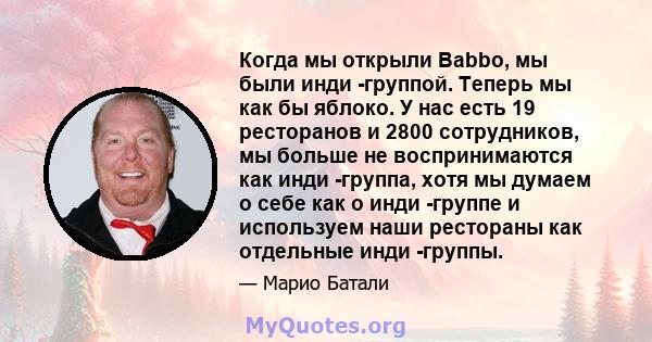 Когда мы открыли Babbo, мы были инди -группой. Теперь мы как бы яблоко. У нас есть 19 ресторанов и 2800 сотрудников, мы больше не воспринимаются как инди -группа, хотя мы думаем о себе как о инди -группе и используем