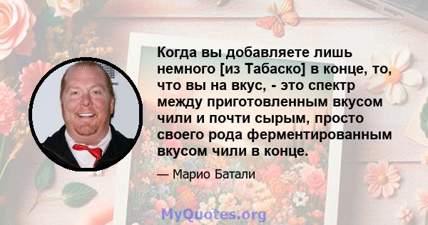 Когда вы добавляете лишь немного [из Табаско] в конце, то, что вы на вкус, - это спектр между приготовленным вкусом чили и почти сырым, просто своего рода ферментированным вкусом чили в конце.