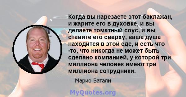 Когда вы нарезаете этот баклажан, и жарите его в духовке, и вы делаете томатный соус, и вы ставите его сверху, ваша душа находится в этой еде, и есть что -то, что никогда не может быть сделано компанией, у которой три