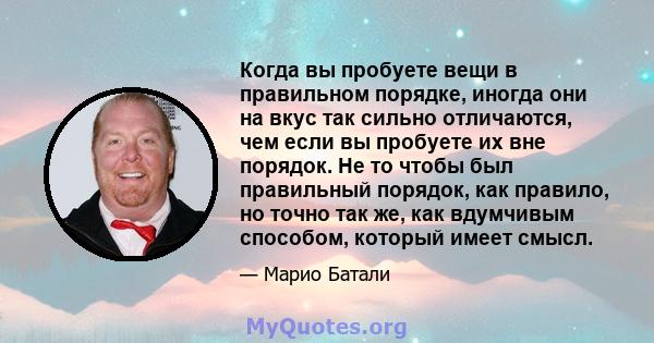 Когда вы пробуете вещи в правильном порядке, иногда они на вкус так сильно отличаются, чем если вы пробуете их вне порядок. Не то чтобы был правильный порядок, как правило, но точно так же, как вдумчивым способом,