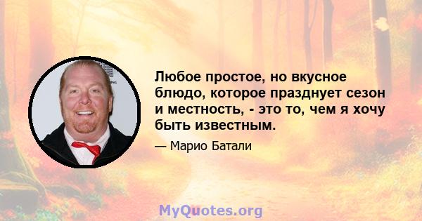 Любое простое, но вкусное блюдо, которое празднует сезон и местность, - это то, чем я хочу быть известным.