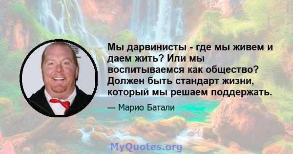 Мы дарвинисты - где мы живем и даем жить? Или мы воспитываемся как общество? Должен быть стандарт жизни, который мы решаем поддержать.